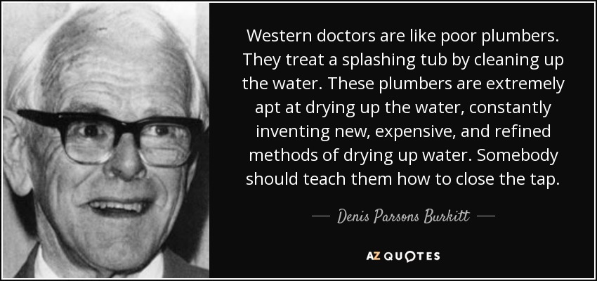 Western doctors are like poor plumbers. They treat a splashing tub by cleaning up the water. These plumbers are extremely apt at drying up the water, constantly inventing new, expensive, and refined methods of drying up water. Somebody should teach them how to close the tap. - Denis Parsons Burkitt