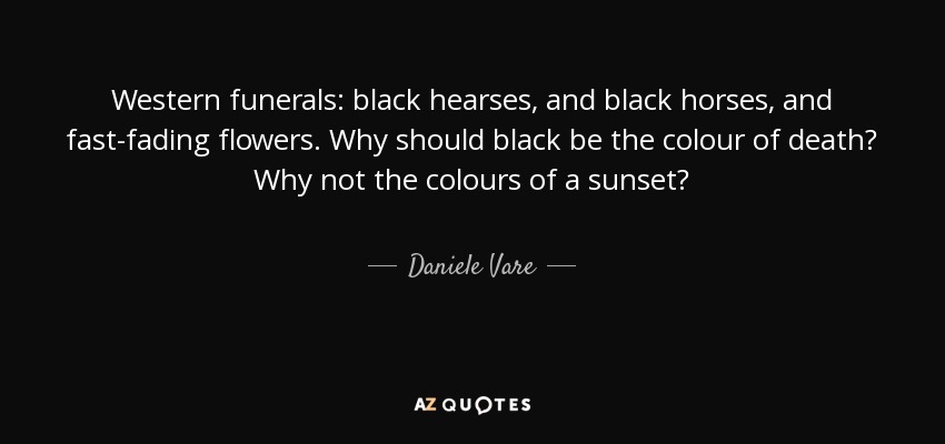 Western funerals: black hearses, and black horses, and fast-fading flowers. Why should black be the colour of death? Why not the colours of a sunset? - Daniele Vare