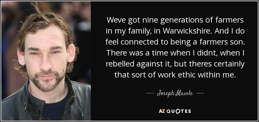 Weve got nine generations of farmers in my family, in Warwickshire. And I do feel connected to being a farmers son. There was a time when I didnt, when I rebelled against it, but theres certainly that sort of work ethic within me. - Joseph Mawle