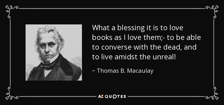 What a blessing it is to love books as I love them;- to be able to converse with the dead, and to live amidst the unreal! - Thomas B. Macaulay