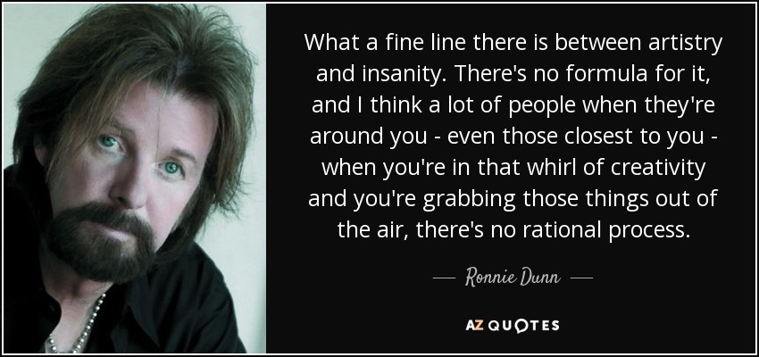 What a fine line there is between artistry and insanity. There's no formula for it, and I think a lot of people when they're around you - even those closest to you - when you're in that whirl of creativity and you're grabbing those things out of the air, there's no rational process. - Ronnie Dunn