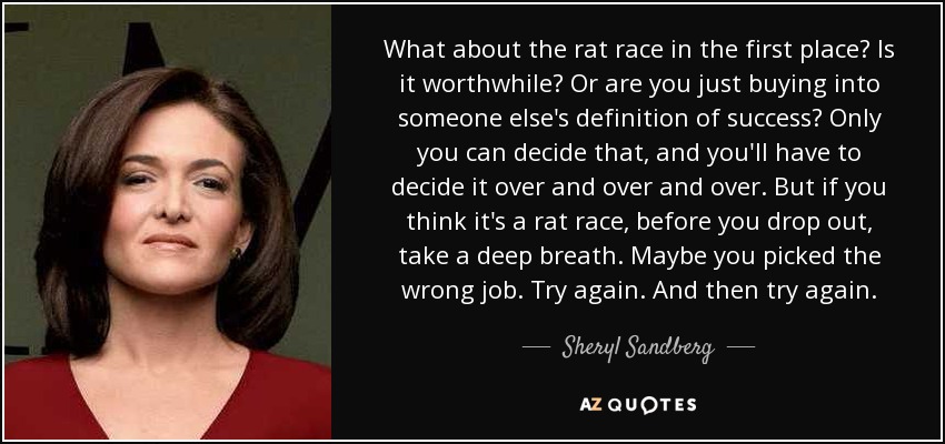 What about the rat race in the first place? Is it worthwhile? Or are you just buying into someone else's definition of success? Only you can decide that, and you'll have to decide it over and over and over. But if you think it's a rat race, before you drop out, take a deep breath. Maybe you picked the wrong job. Try again. And then try again. - Sheryl Sandberg