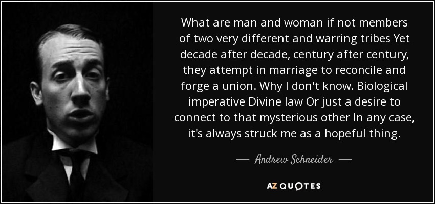 What are man and woman if not members of two very different and warring tribes Yet decade after decade, century after century, they attempt in marriage to reconcile and forge a union. Why I don't know. Biological imperative Divine law Or just a desire to connect to that mysterious other In any case, it's always struck me as a hopeful thing. - Andrew Schneider