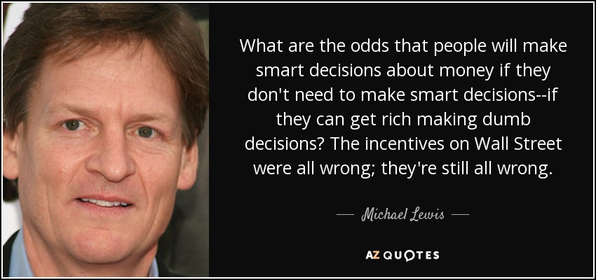 What are the odds that people will make smart decisions about money if they don't need to make smart decisions--if they can get rich making dumb decisions? The incentives on Wall Street were all wrong; they're still all wrong. - Michael Lewis