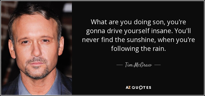 What are you doing son, you're gonna drive yourself insane. You'll never find the sunshine, when you're following the rain. - Tim McGraw