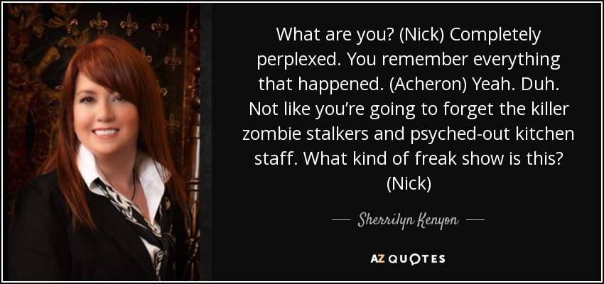 What are you? (Nick) Completely perplexed. You remember everything that happened. (Acheron) Yeah. Duh. Not like you’re going to forget the killer zombie stalkers and psyched-out kitchen staff. What kind of freak show is this? (Nick) - Sherrilyn Kenyon
