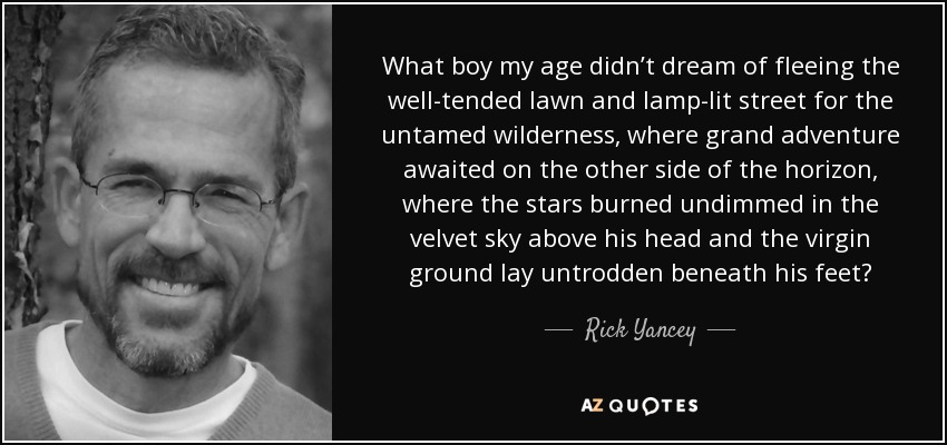 What boy my age didn’t dream of fleeing the well-tended lawn and lamp-lit street for the untamed wilderness, where grand adventure awaited on the other side of the horizon, where the stars burned undimmed in the velvet sky above his head and the virgin ground lay untrodden beneath his feet? - Rick Yancey