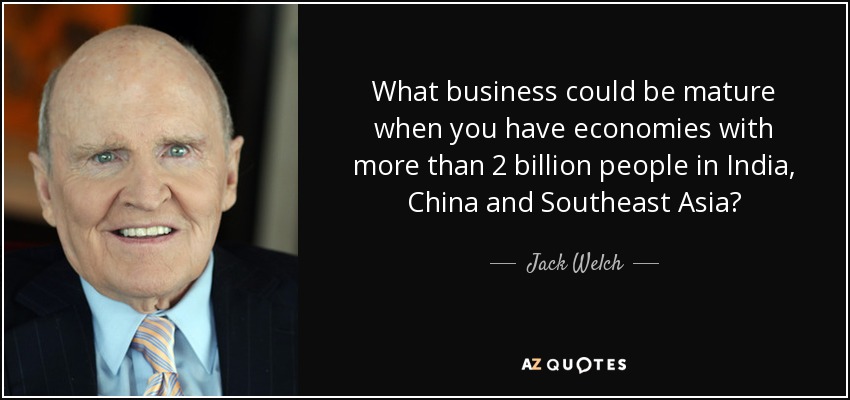 What business could be mature when you have economies with more than 2 billion people in India, China and Southeast Asia? - Jack Welch
