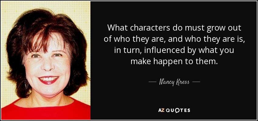 What characters do must grow out of who they are, and who they are is, in turn, influenced by what you make happen to them. - Nancy Kress