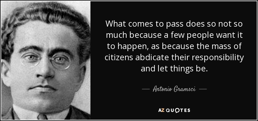 What comes to pass does so not so much because a few people want it to happen, as because the mass of citizens abdicate their responsibility and let things be. - Antonio Gramsci