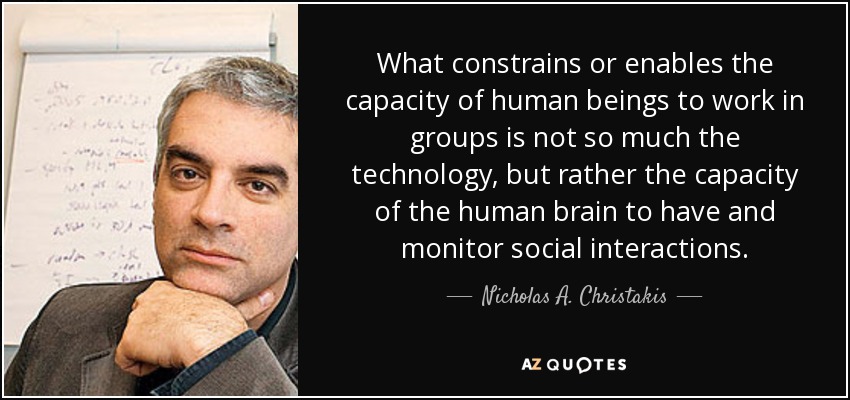 What constrains or enables the capacity of human beings to work in groups is not so much the technology, but rather the capacity of the human brain to have and monitor social interactions. - Nicholas A. Christakis