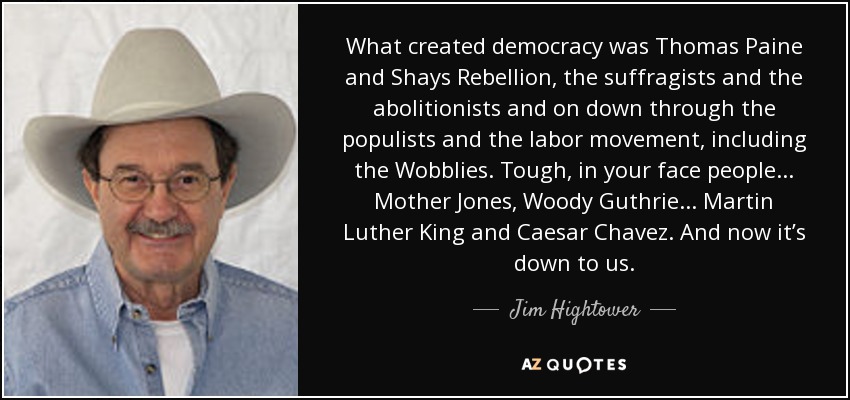 What created democracy was Thomas Paine and Shays Rebellion, the suffragists and the abolitionists and on down through the populists and the labor movement, including the Wobblies. Tough, in your face people... Mother Jones, Woody Guthrie... Martin Luther King and Caesar Chavez. And now it’s down to us. - Jim Hightower