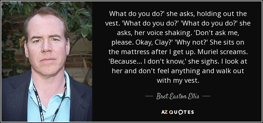 What do you do?' she asks, holding out the vest. 'What do you do?' 'What do you do?' she asks, her voice shaking. 'Don't ask me, please. Okay, Clay?' 'Why not?' She sits on the mattress after I get up. Muriel screams. 'Because... I don't know,' she sighs. I look at her and don't feel anything and walk out with my vest. - Bret Easton Ellis