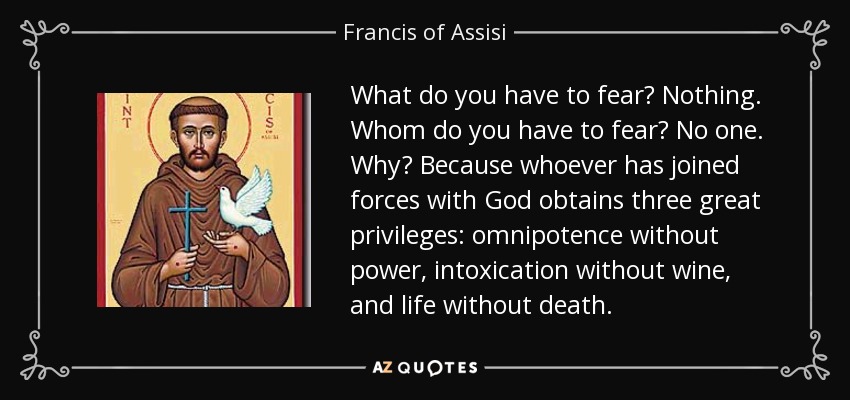 ¿Qué tienes que temer? A nada. ¿A quién tienes que temer? A nadie. ¿Por qué? Porque quien se ha unido a Dios obtiene tres grandes privilegios: omnipotencia sin poder, embriaguez sin vino y vida sin muerte. - Francis of Assisi