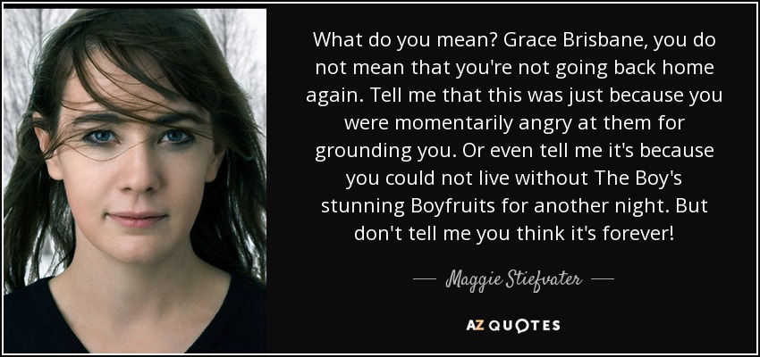 What do you mean? Grace Brisbane, you do not mean that you're not going back home again. Tell me that this was just because you were momentarily angry at them for grounding you. Or even tell me it's because you could not live without The Boy's stunning Boyfruits for another night. But don't tell me you think it's forever! - Maggie Stiefvater