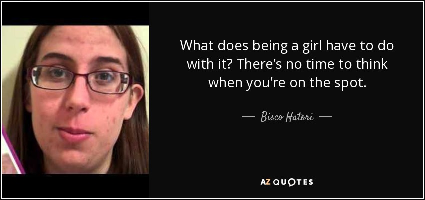 What does being a girl have to do with it? There's no time to think when you're on the spot. - Bisco Hatori