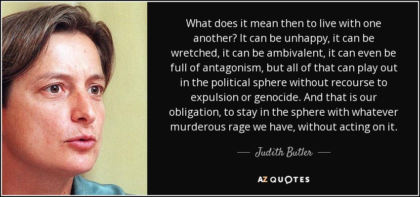 What does it mean then to live with one another? It can be unhappy, it can be wretched, it can be ambivalent, it can even be full of antagonism, but all of that can play out in the political sphere without recourse to expulsion or genocide. And that is our obligation, to stay in the sphere with whatever murderous rage we have, without acting on it. - Judith Butler