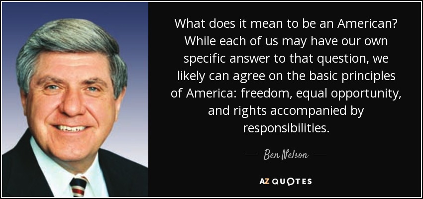 What does it mean to be an American? While each of us may have our own specific answer to that question, we likely can agree on the basic principles of America: freedom, equal opportunity, and rights accompanied by responsibilities. - Ben Nelson