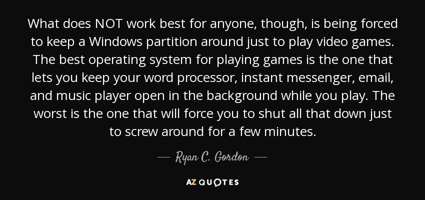 What does NOT work best for anyone, though, is being forced to keep a Windows partition around just to play video games. The best operating system for playing games is the one that lets you keep your word processor, instant messenger, email, and music player open in the background while you play. The worst is the one that will force you to shut all that down just to screw around for a few minutes. - Ryan C. Gordon