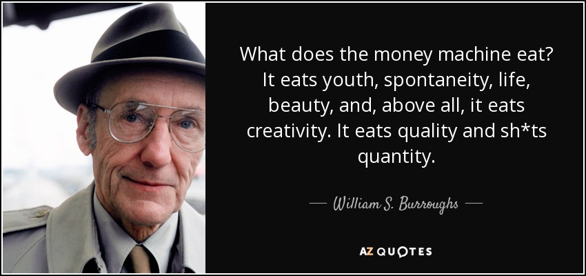 What does the money machine eat? It eats youth, spontaneity, life, beauty, and, above all, it eats creativity. It eats quality and sh*ts quantity. - William S. Burroughs