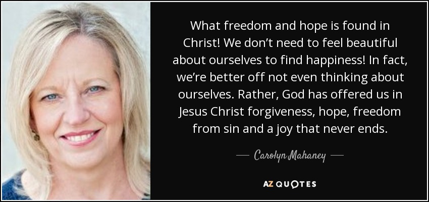 What freedom and hope is found in Christ! We don’t need to feel beautiful about ourselves to find happiness! In fact, we’re better off not even thinking about ourselves. Rather, God has offered us in Jesus Christ forgiveness, hope, freedom from sin and a joy that never ends. - Carolyn Mahaney