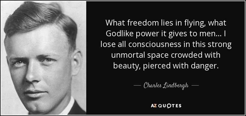 What freedom lies in flying, what Godlike power it gives to men . . . I lose all consciousness in this strong unmortal space crowded with beauty, pierced with danger. - Charles Lindbergh