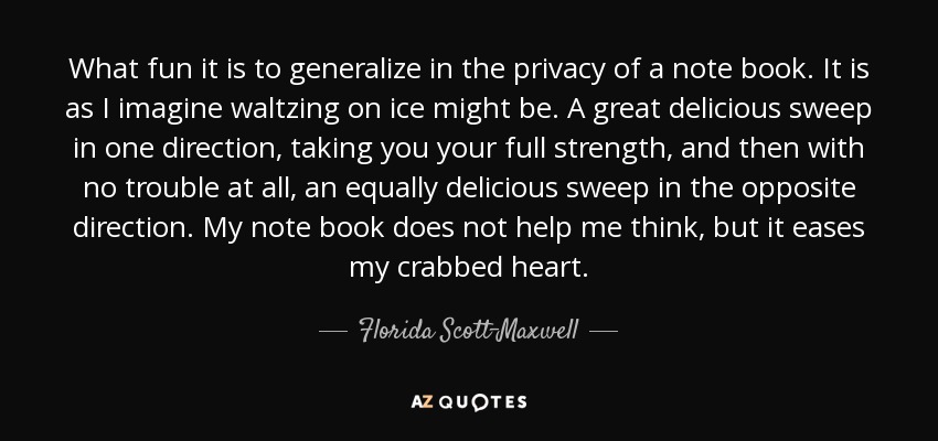 What fun it is to generalize in the privacy of a note book. It is as I imagine waltzing on ice might be. A great delicious sweep in one direction, taking you your full strength, and then with no trouble at all, an equally delicious sweep in the opposite direction. My note book does not help me think, but it eases my crabbed heart. - Florida Scott-Maxwell