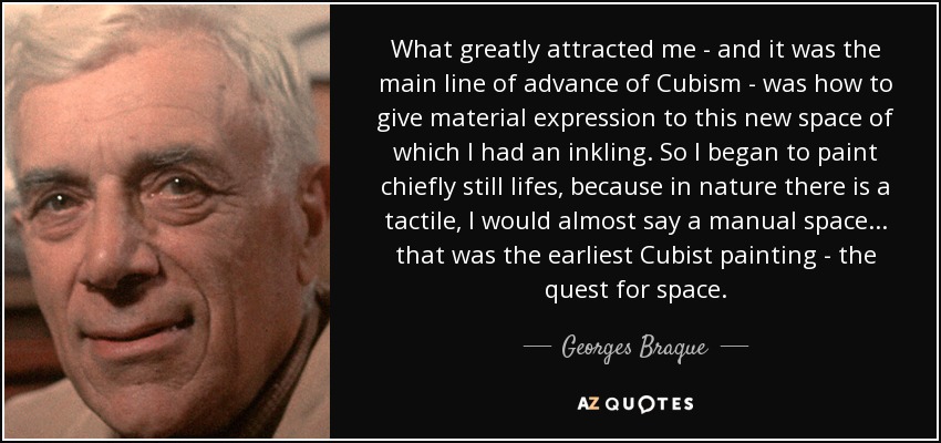 What greatly attracted me - and it was the main line of advance of Cubism - was how to give material expression to this new space of which I had an inkling. So I began to paint chiefly still lifes, because in nature there is a tactile, I would almost say a manual space... that was the earliest Cubist painting - the quest for space. - Georges Braque