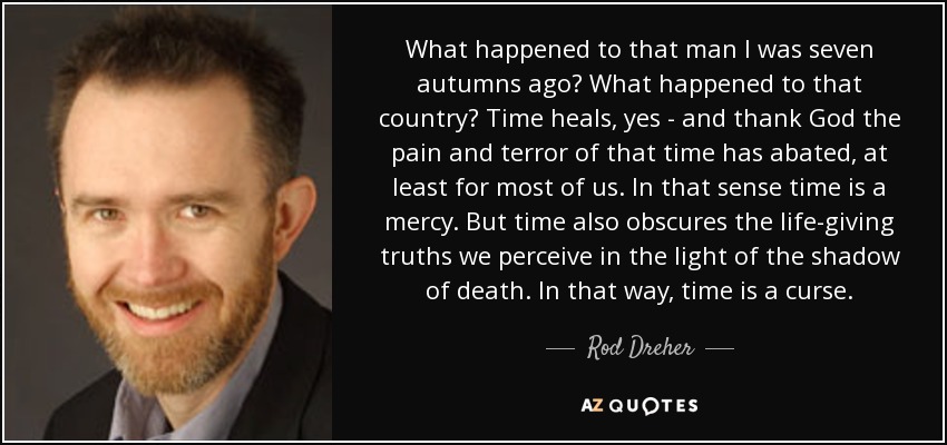 What happened to that man I was seven autumns ago? What happened to that country? Time heals, yes - and thank God the pain and terror of that time has abated, at least for most of us. In that sense time is a mercy. But time also obscures the life-giving truths we perceive in the light of the shadow of death. In that way, time is a curse. - Rod Dreher