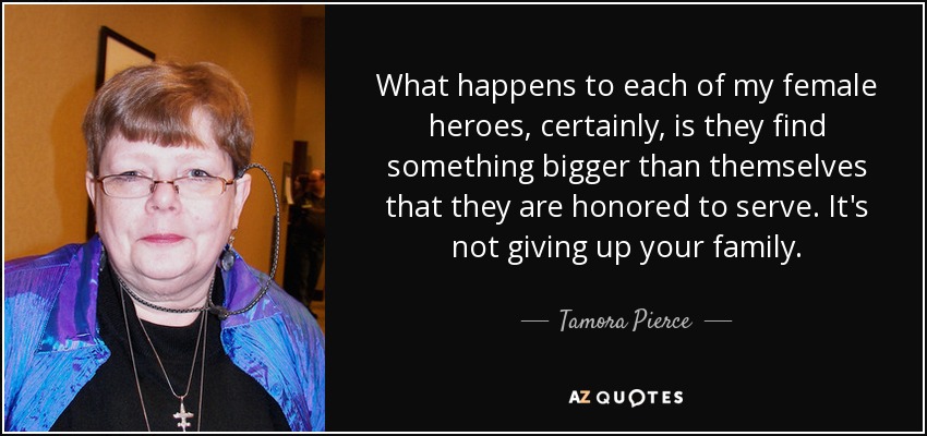 Lo que les ocurre a cada una de mis heroínas, sin duda, es que encuentran algo más grande que ellas mismas a lo que se sienten honradas de servir. No es renunciar a tu familia. - Tamora Pierce