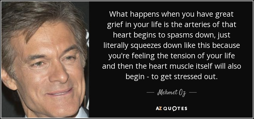What happens when you have great grief in your life is the arteries of that heart begins to spasms down, just literally squeezes down like this because you're feeling the tension of your life and then the heart muscle itself will also begin - to get stressed out. - Mehmet Oz