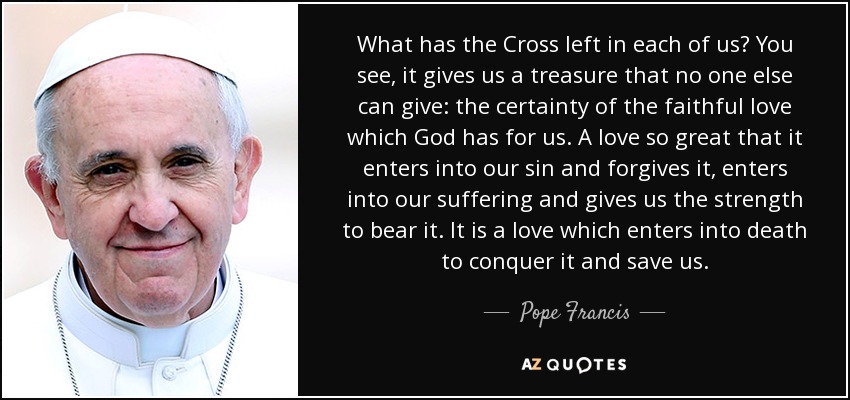 What has the Cross left in each of us? You see, it gives us a treasure that no one else can give: the certainty of the faithful love which God has for us. A love so great that it enters into our sin and forgives it, enters into our suffering and gives us the strength to bear it. It is a love which enters into death to conquer it and save us. - Pope Francis