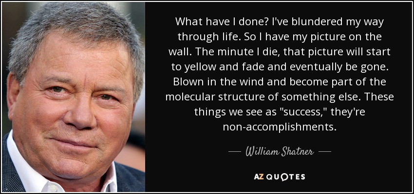 What have I done? I've blundered my way through life. So I have my picture on the wall. The minute I die, that picture will start to yellow and fade and eventually be gone. Blown in the wind and become part of the molecular structure of something else. These things we see as 