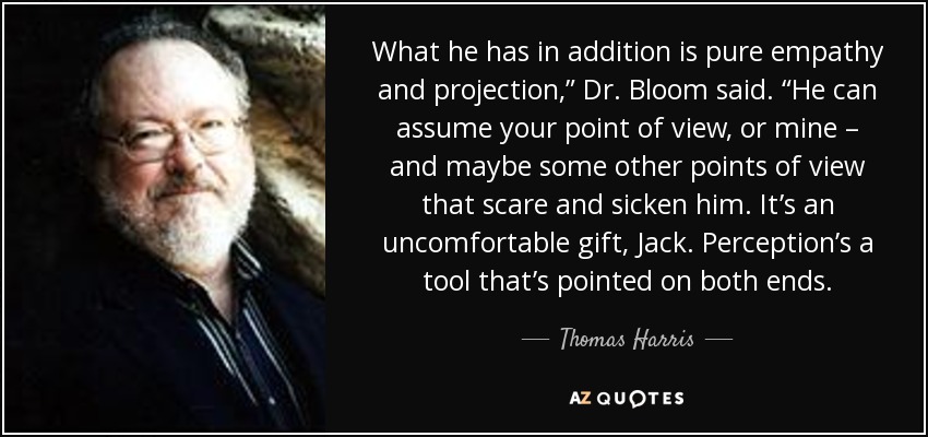 What he has in addition is pure empathy and projection,” Dr. Bloom said. “He can assume your point of view, or mine – and maybe some other points of view that scare and sicken him. It’s an uncomfortable gift, Jack. Perception’s a tool that’s pointed on both ends. - Thomas Harris