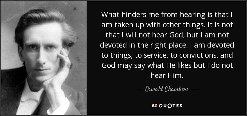 What hinders me from hearing is that I am taken up with other things. It is not that I will not hear God, but I am not devoted in the right place. I am devoted to things, to service, to convictions, and God may say what He likes but I do not hear Him. - Oswald Chambers