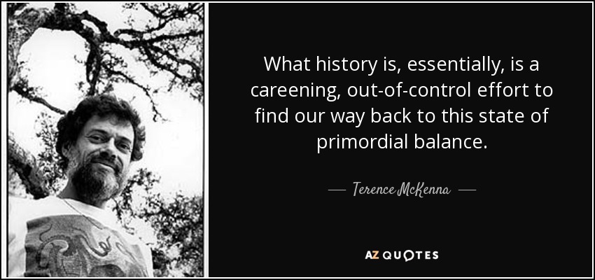 What history is, essentially, is a careening, out-of-control effort to find our way back to this state of primordial balance. - Terence McKenna