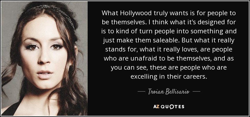 What Hollywood truly wants is for people to be themselves. I think what it's designed for is to kind of turn people into something and just make them saleable. But what it really stands for, what it really loves, are people who are unafraid to be themselves, and as you can see, these are people who are excelling in their careers. - Troian Bellisario