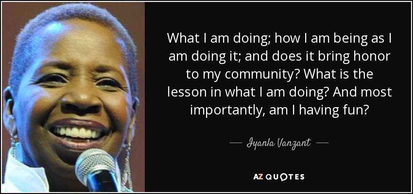 What I am doing; how I am being as I am doing it; and does it bring honor to my community? What is the lesson in what I am doing? And most importantly, am I having fun? - Iyanla Vanzant