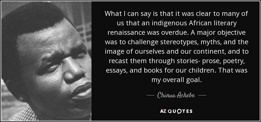 What I can say is that it was clear to many of us that an indigenous African literary renaissance was overdue. A major objective was to challenge stereotypes, myths, and the image of ourselves and our continent, and to recast them through stories- prose, poetry, essays, and books for our children. That was my overall goal. - Chinua Achebe