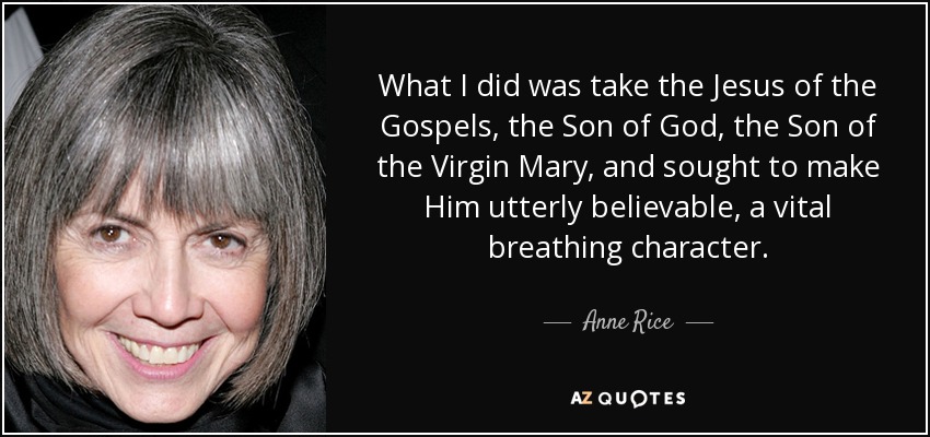 What I did was take the Jesus of the Gospels, the Son of God, the Son of the Virgin Mary, and sought to make Him utterly believable, a vital breathing character. - Anne Rice