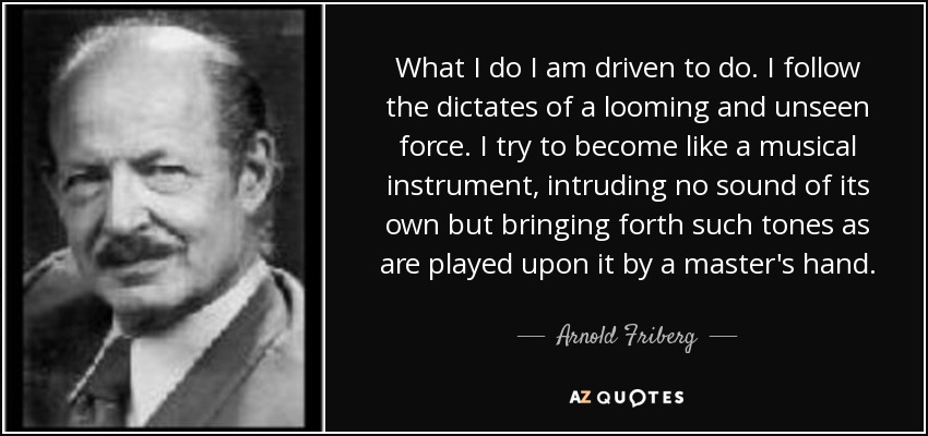 What I do I am driven to do. I follow the dictates of a looming and unseen force. I try to become like a musical instrument, intruding no sound of its own but bringing forth such tones as are played upon it by a master's hand. - Arnold Friberg