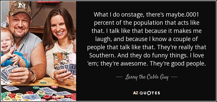 What I do onstage, there's maybe .0001 percent of the population that acts like that. I talk like that because it makes me laugh, and because I know a couple of people that talk like that. They're really that Southern. And they do funny things. I love 'em; they're awesome. They're good people. - Larry the Cable Guy