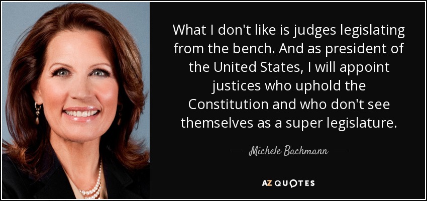 What I don't like is judges legislating from the bench. And as president of the United States, I will appoint justices who uphold the Constitution and who don't see themselves as a super legislature. - Michele Bachmann