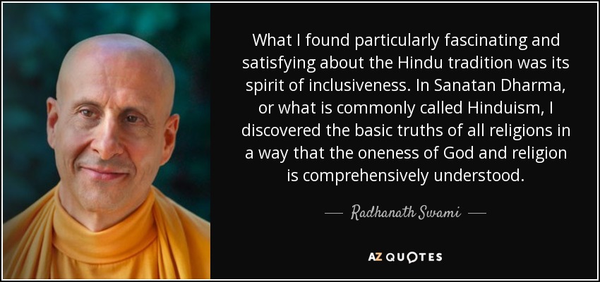 What I found particularly fascinating and satisfying about the Hindu tradition was its spirit of inclusiveness. In Sanatan Dharma, or what is commonly called Hinduism, I discovered the basic truths of all religions in a way that the oneness of God and religion is comprehensively understood. - Radhanath Swami