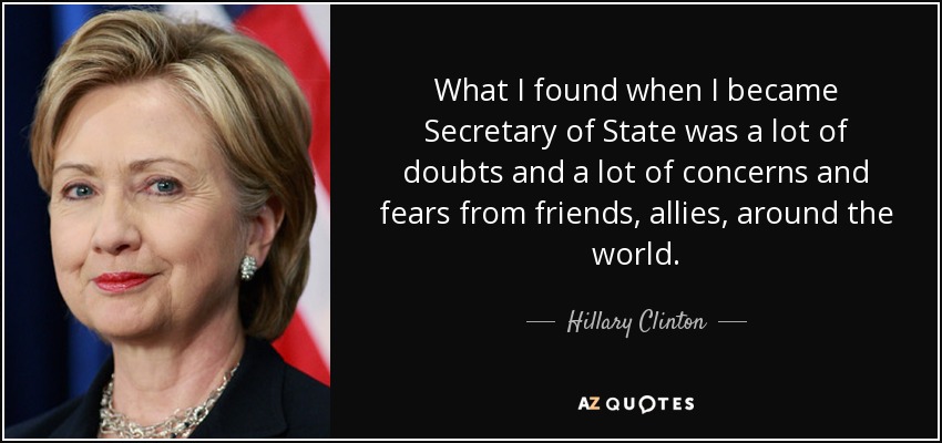 Lo que me encontré cuando me convertí en Secretario de Estado fueron muchas dudas y muchas preocupaciones y temores de amigos, aliados, de todo el mundo. - Hillary Clinton