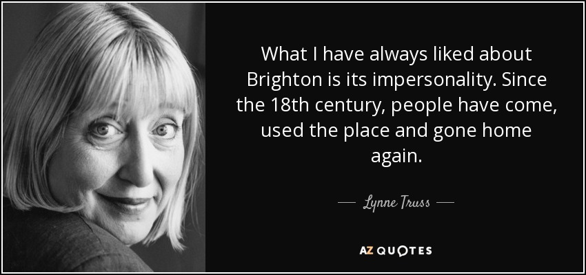 What I have always liked about Brighton is its impersonality. Since the 18th century, people have come, used the place and gone home again. - Lynne Truss