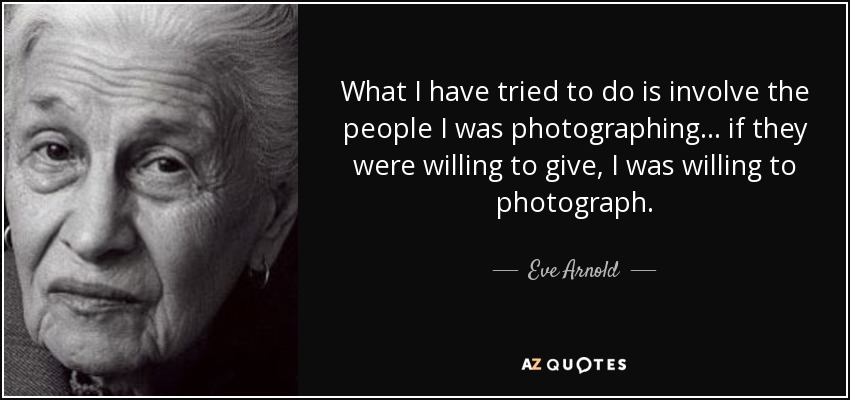 What I have tried to do is involve the people I was photographing... if they were willing to give, I was willing to photograph. - Eve Arnold
