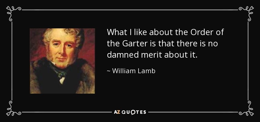 What I like about the Order of the Garter is that there is no damned merit about it. - William Lamb, 2nd Viscount Melbourne