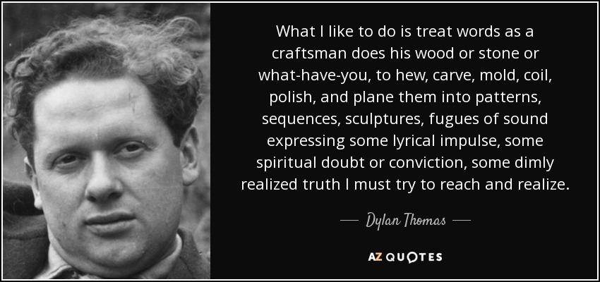 What I like to do is treat words as a craftsman does his wood or stone or what-have-you, to hew, carve, mold, coil, polish, and plane them into patterns, sequences, sculptures, fugues of sound expressing some lyrical impulse, some spiritual doubt or conviction, some dimly realized truth I must try to reach and realize. - Dylan Thomas