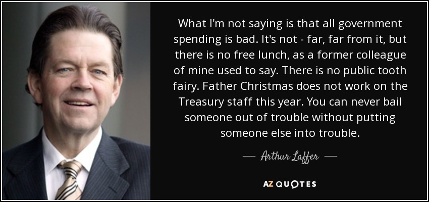 What I'm not saying is that all government spending is bad. It's not - far, far from it, but there is no free lunch, as a former colleague of mine used to say. There is no public tooth fairy. Father Christmas does not work on the Treasury staff this year. You can never bail someone out of trouble without putting someone else into trouble. - Arthur Laffer